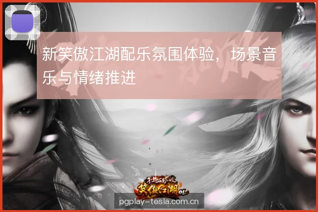 新笑傲江湖配乐氛围体验，场景音乐与情绪推进